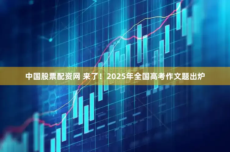中国股票配资网 来了！2025年全国高考作文题出炉