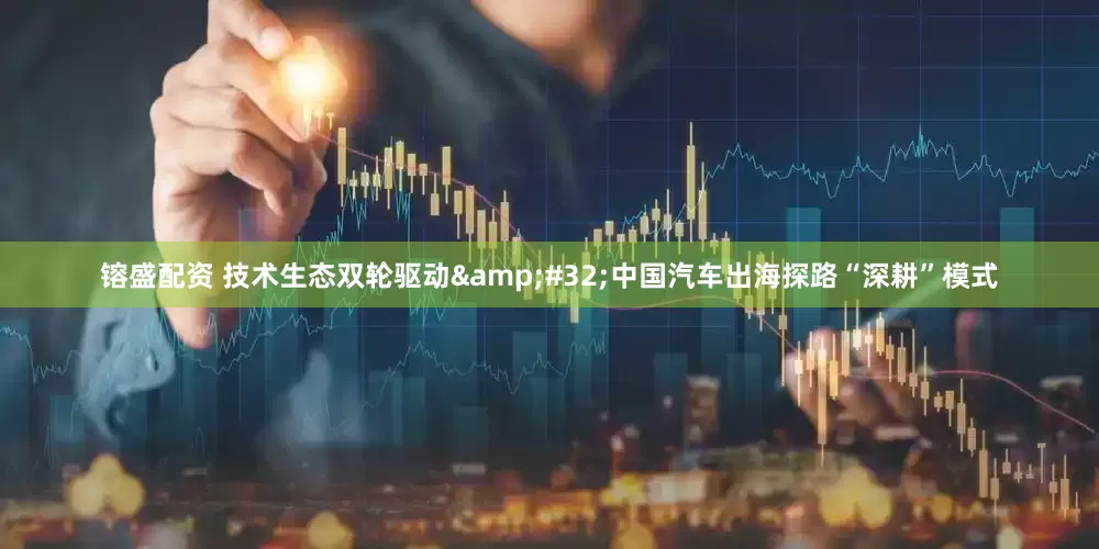 镕盛配资 技术生态双轮驱动&#32;中国汽车出海探路“深耕”模式